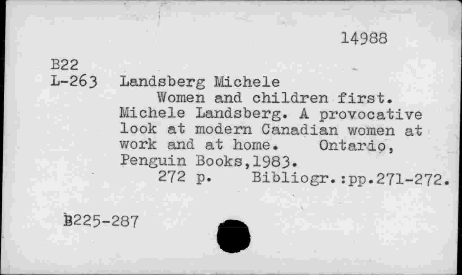 ﻿14988
B22
L-263 Landsberg Michele
Women and children first.
Michele Landsberg. A provocative look at modern Canadian women at work and at home. Ontario, Penguin Books,1983.
272 p. Bibliogr.:pp.271-272.
B225-287